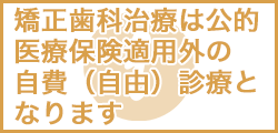 矯正歯科治療は公的 医療保険適用外の 自費（自由）診療と なります