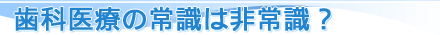 歯科医療の常識は非常識？