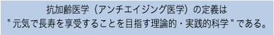 抗加齢医学（アンチエイジング医学）の定義は、元気で長寿を享受することを目指す理論的・実戦的科学である。
